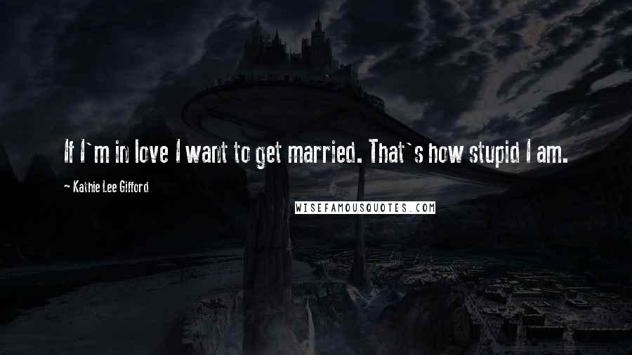 Kathie Lee Gifford Quotes: If I'm in love I want to get married. That's how stupid I am.