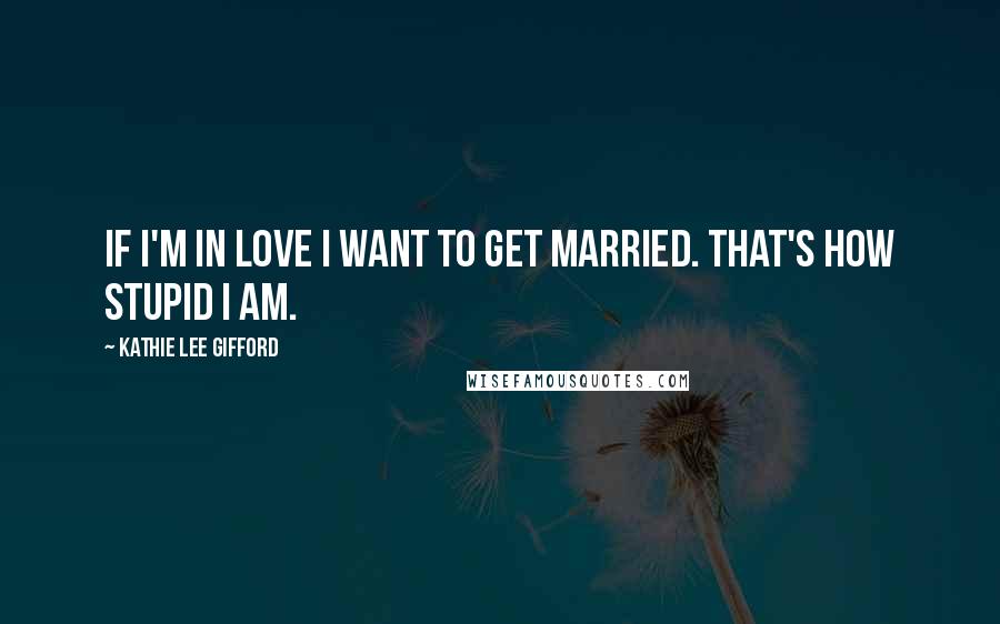 Kathie Lee Gifford Quotes: If I'm in love I want to get married. That's how stupid I am.