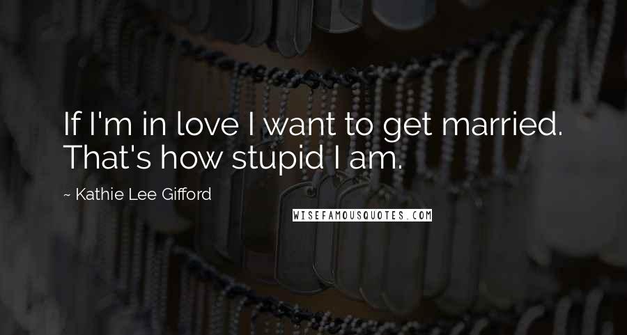 Kathie Lee Gifford Quotes: If I'm in love I want to get married. That's how stupid I am.