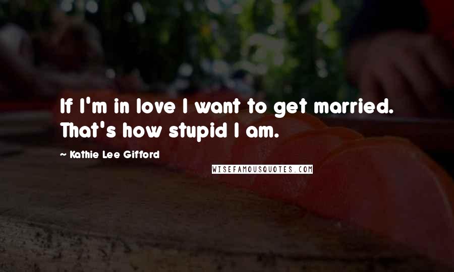 Kathie Lee Gifford Quotes: If I'm in love I want to get married. That's how stupid I am.
