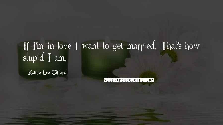 Kathie Lee Gifford Quotes: If I'm in love I want to get married. That's how stupid I am.