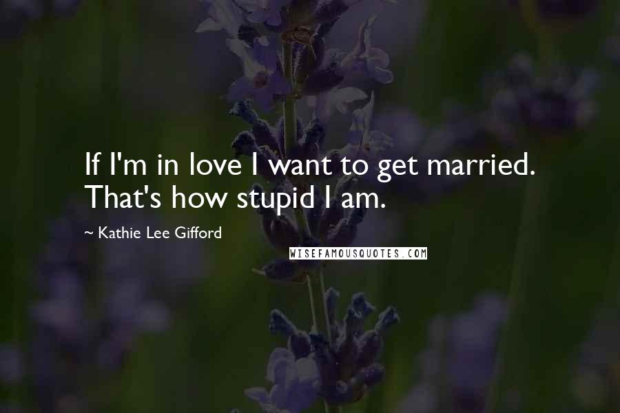 Kathie Lee Gifford Quotes: If I'm in love I want to get married. That's how stupid I am.