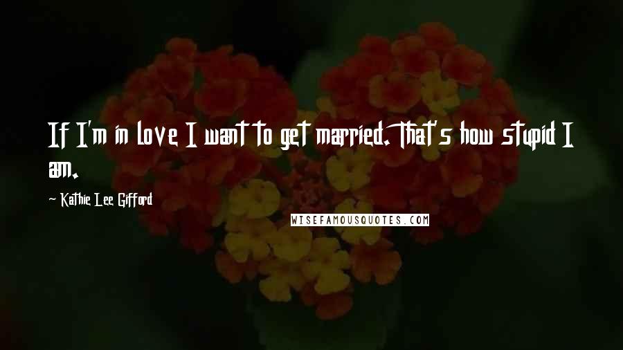 Kathie Lee Gifford Quotes: If I'm in love I want to get married. That's how stupid I am.