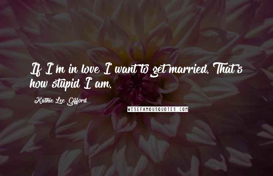 Kathie Lee Gifford Quotes: If I'm in love I want to get married. That's how stupid I am.