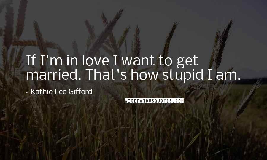 Kathie Lee Gifford Quotes: If I'm in love I want to get married. That's how stupid I am.