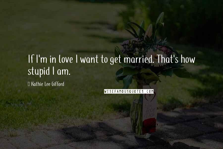 Kathie Lee Gifford Quotes: If I'm in love I want to get married. That's how stupid I am.