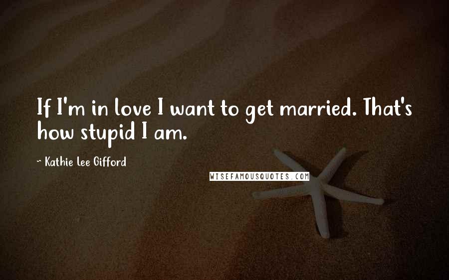 Kathie Lee Gifford Quotes: If I'm in love I want to get married. That's how stupid I am.