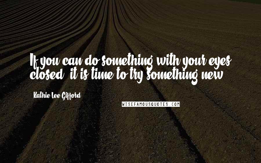 Kathie Lee Gifford Quotes: If you can do something with your eyes closed, it is time to try something new.