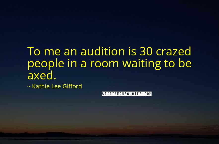 Kathie Lee Gifford Quotes: To me an audition is 30 crazed people in a room waiting to be axed.