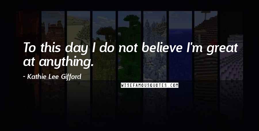 Kathie Lee Gifford Quotes: To this day I do not believe I'm great at anything.