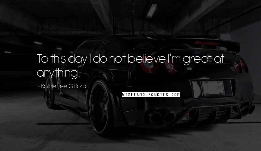 Kathie Lee Gifford Quotes: To this day I do not believe I'm great at anything.