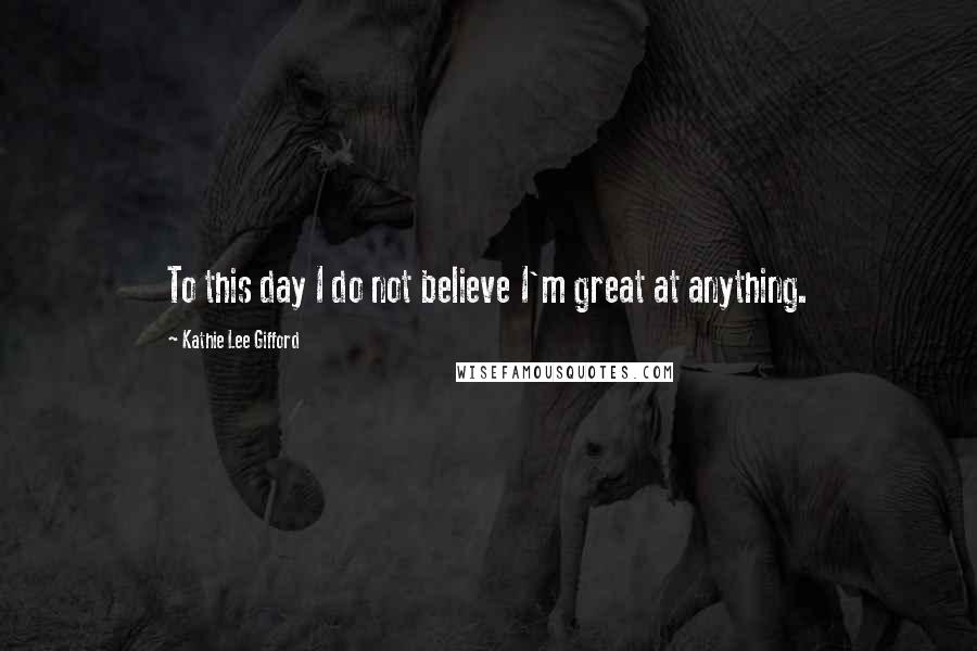 Kathie Lee Gifford Quotes: To this day I do not believe I'm great at anything.