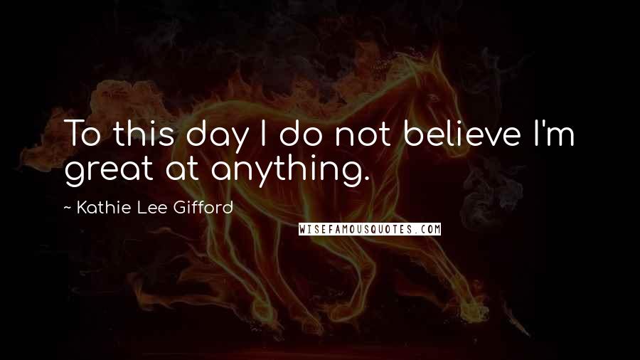 Kathie Lee Gifford Quotes: To this day I do not believe I'm great at anything.