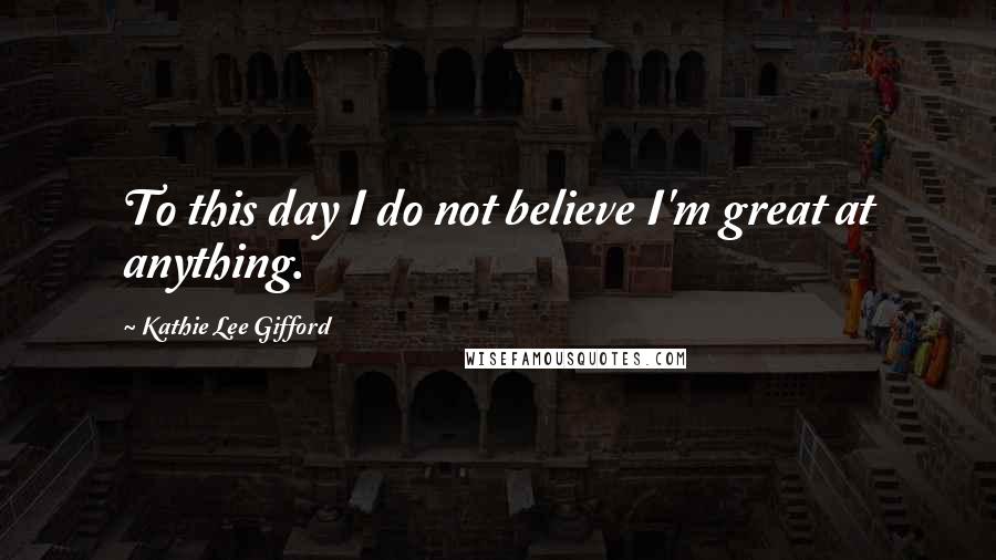 Kathie Lee Gifford Quotes: To this day I do not believe I'm great at anything.