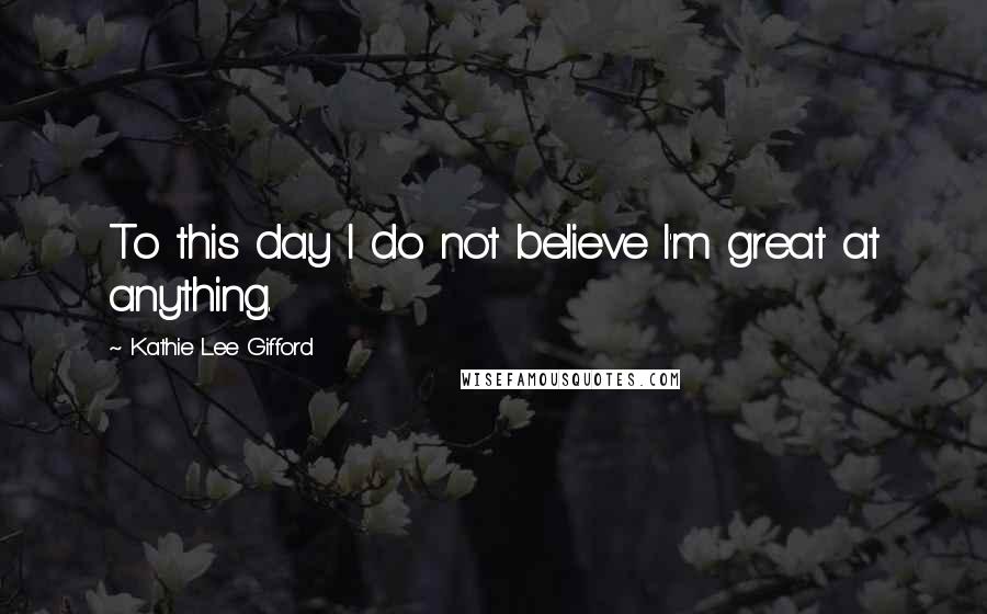 Kathie Lee Gifford Quotes: To this day I do not believe I'm great at anything.
