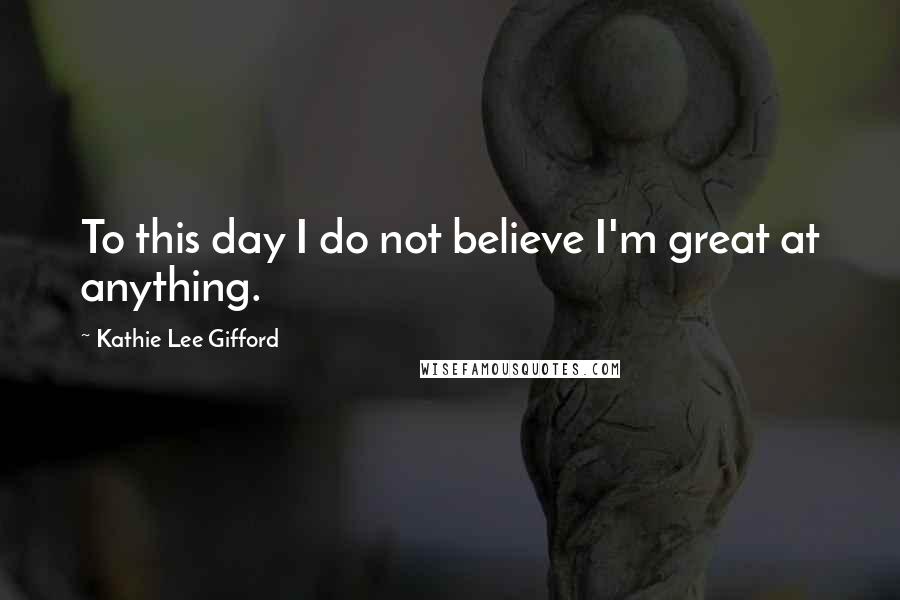 Kathie Lee Gifford Quotes: To this day I do not believe I'm great at anything.