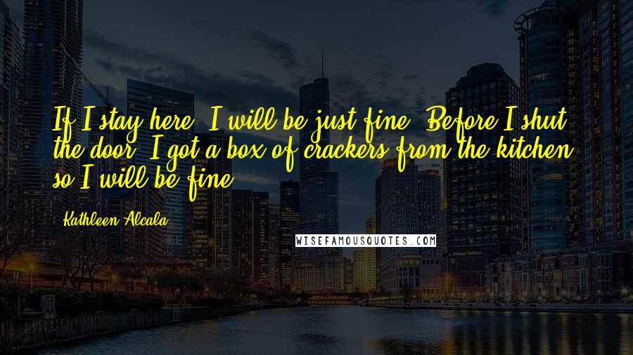 Kathleen Alcala Quotes: If I stay here, I will be just fine. Before I shut the door, I got a box of crackers from the kitchen, so I will be fine.