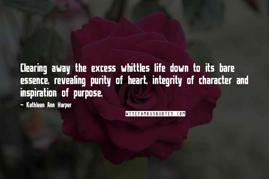 Kathleen Ann Harper Quotes: Clearing away the excess whittles life down to its bare essence, revealing purity of heart, integrity of character and inspiration of purpose,