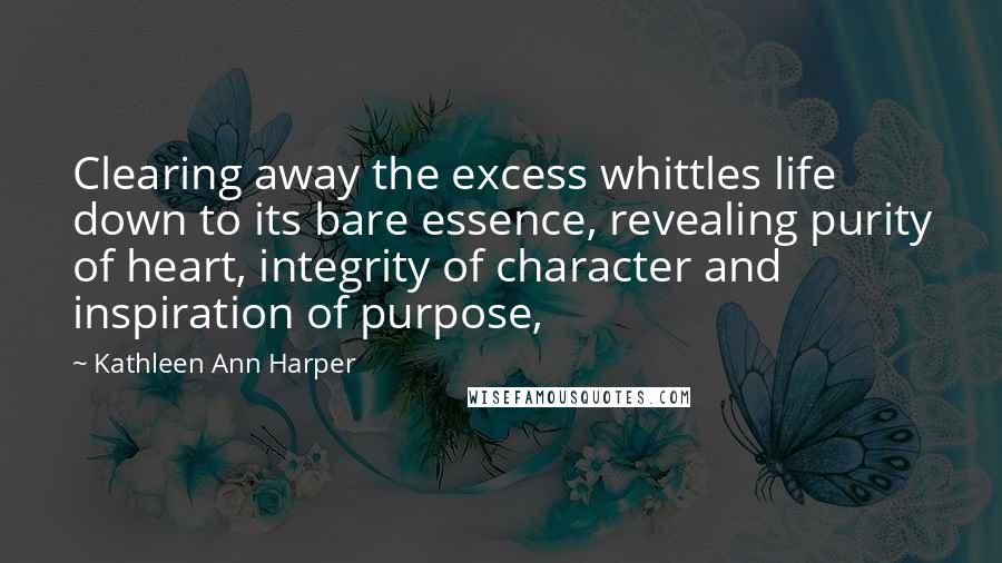 Kathleen Ann Harper Quotes: Clearing away the excess whittles life down to its bare essence, revealing purity of heart, integrity of character and inspiration of purpose,