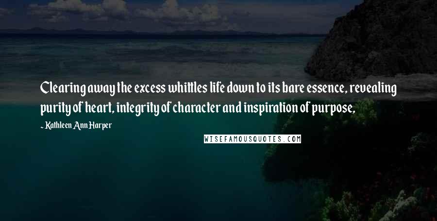 Kathleen Ann Harper Quotes: Clearing away the excess whittles life down to its bare essence, revealing purity of heart, integrity of character and inspiration of purpose,