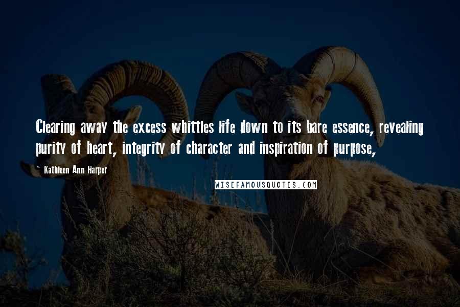 Kathleen Ann Harper Quotes: Clearing away the excess whittles life down to its bare essence, revealing purity of heart, integrity of character and inspiration of purpose,