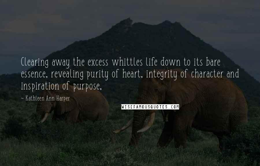 Kathleen Ann Harper Quotes: Clearing away the excess whittles life down to its bare essence, revealing purity of heart, integrity of character and inspiration of purpose,