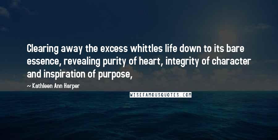 Kathleen Ann Harper Quotes: Clearing away the excess whittles life down to its bare essence, revealing purity of heart, integrity of character and inspiration of purpose,