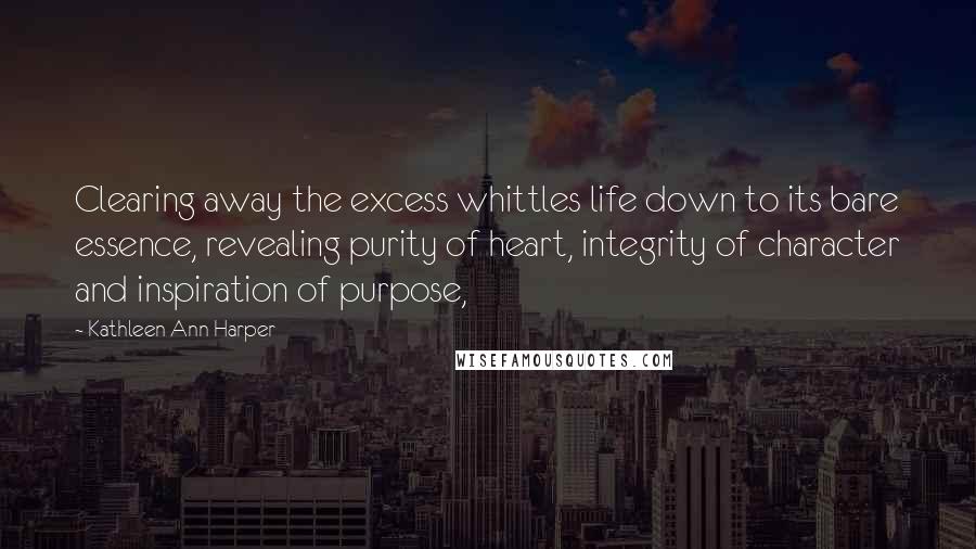 Kathleen Ann Harper Quotes: Clearing away the excess whittles life down to its bare essence, revealing purity of heart, integrity of character and inspiration of purpose,