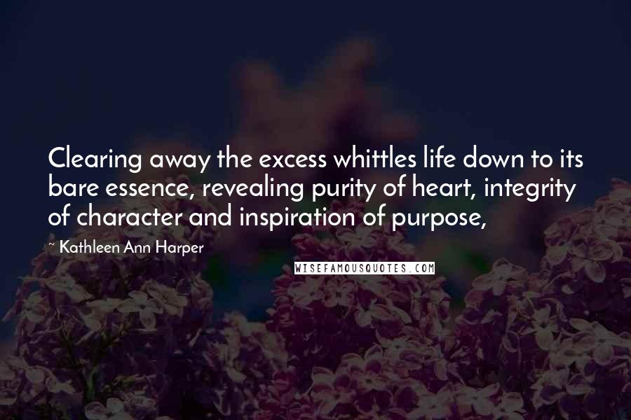 Kathleen Ann Harper Quotes: Clearing away the excess whittles life down to its bare essence, revealing purity of heart, integrity of character and inspiration of purpose,