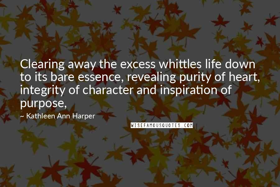 Kathleen Ann Harper Quotes: Clearing away the excess whittles life down to its bare essence, revealing purity of heart, integrity of character and inspiration of purpose,