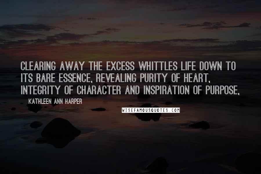 Kathleen Ann Harper Quotes: Clearing away the excess whittles life down to its bare essence, revealing purity of heart, integrity of character and inspiration of purpose,