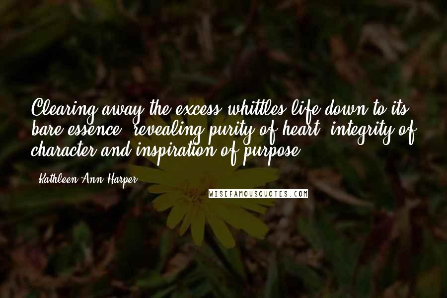 Kathleen Ann Harper Quotes: Clearing away the excess whittles life down to its bare essence, revealing purity of heart, integrity of character and inspiration of purpose,
