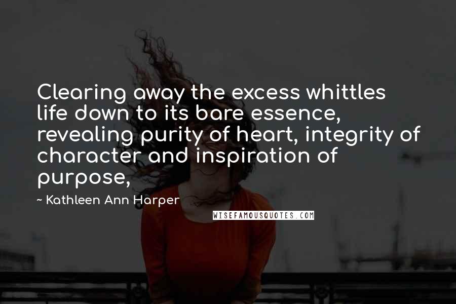 Kathleen Ann Harper Quotes: Clearing away the excess whittles life down to its bare essence, revealing purity of heart, integrity of character and inspiration of purpose,