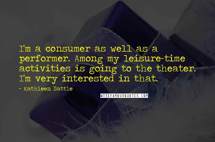 Kathleen Battle Quotes: I'm a consumer as well as a performer. Among my leisure-time activities is going to the theater. I'm very interested in that.