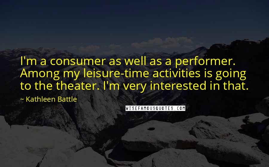 Kathleen Battle Quotes: I'm a consumer as well as a performer. Among my leisure-time activities is going to the theater. I'm very interested in that.