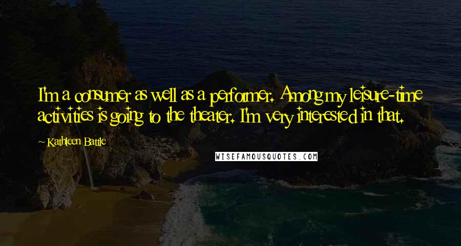 Kathleen Battle Quotes: I'm a consumer as well as a performer. Among my leisure-time activities is going to the theater. I'm very interested in that.