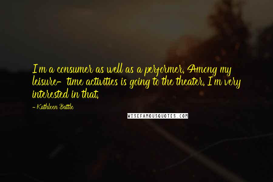 Kathleen Battle Quotes: I'm a consumer as well as a performer. Among my leisure-time activities is going to the theater. I'm very interested in that.