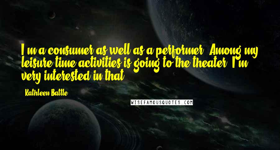 Kathleen Battle Quotes: I'm a consumer as well as a performer. Among my leisure-time activities is going to the theater. I'm very interested in that.