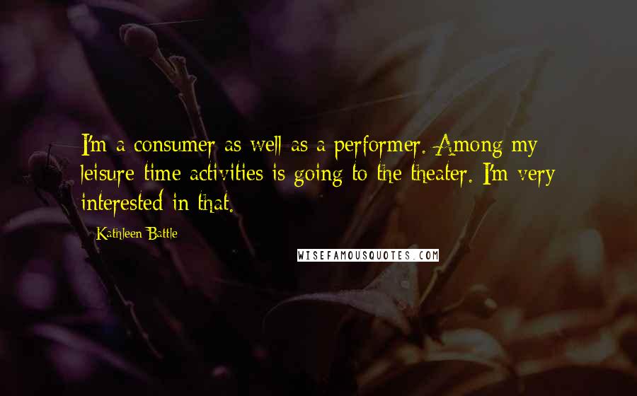 Kathleen Battle Quotes: I'm a consumer as well as a performer. Among my leisure-time activities is going to the theater. I'm very interested in that.