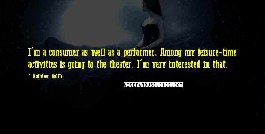 Kathleen Battle Quotes: I'm a consumer as well as a performer. Among my leisure-time activities is going to the theater. I'm very interested in that.