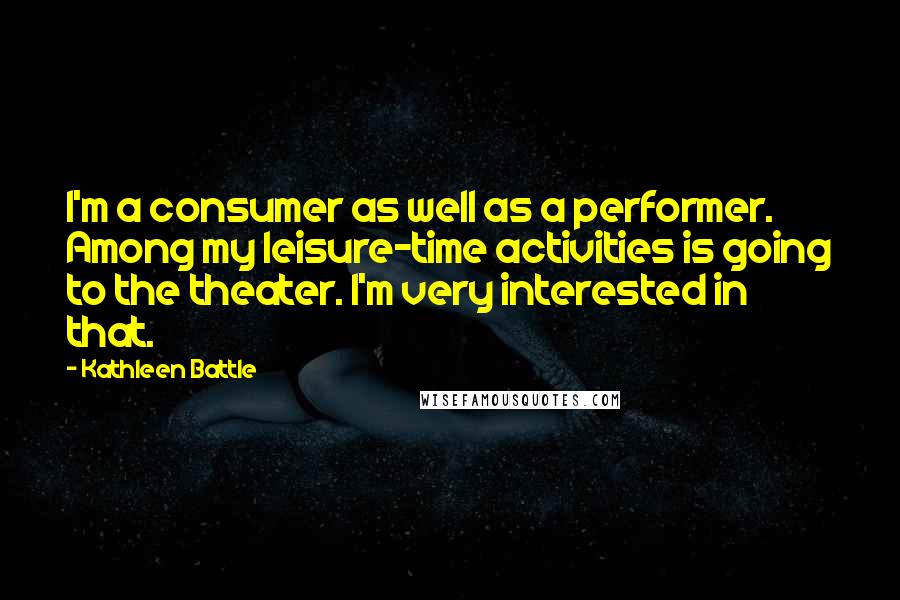 Kathleen Battle Quotes: I'm a consumer as well as a performer. Among my leisure-time activities is going to the theater. I'm very interested in that.