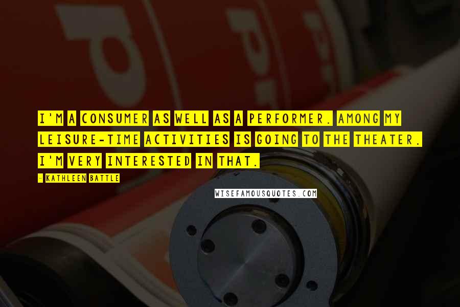 Kathleen Battle Quotes: I'm a consumer as well as a performer. Among my leisure-time activities is going to the theater. I'm very interested in that.
