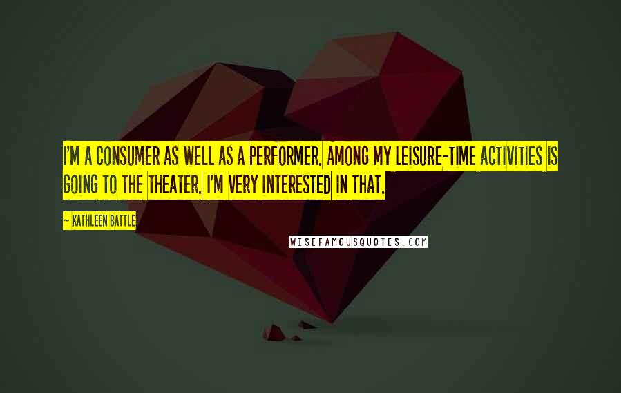 Kathleen Battle Quotes: I'm a consumer as well as a performer. Among my leisure-time activities is going to the theater. I'm very interested in that.