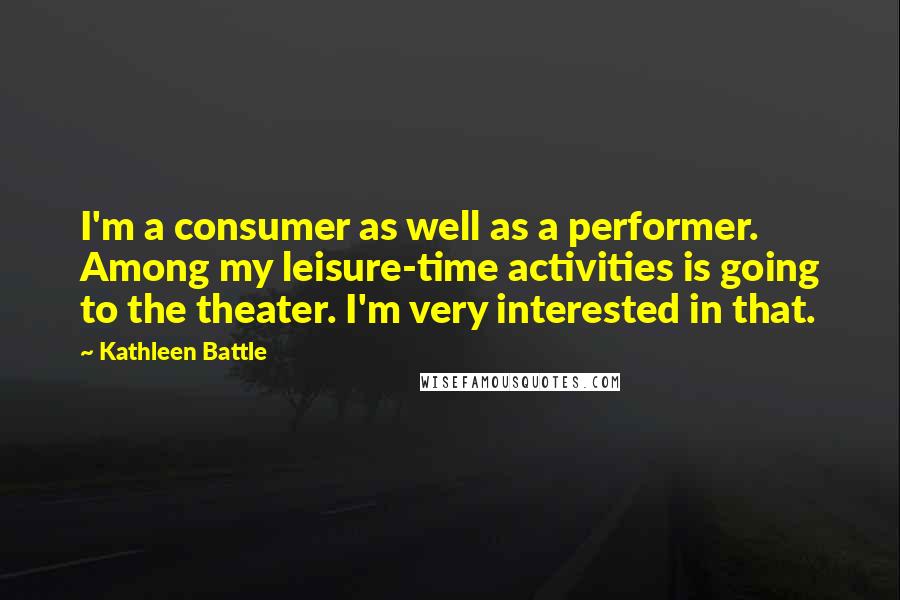 Kathleen Battle Quotes: I'm a consumer as well as a performer. Among my leisure-time activities is going to the theater. I'm very interested in that.