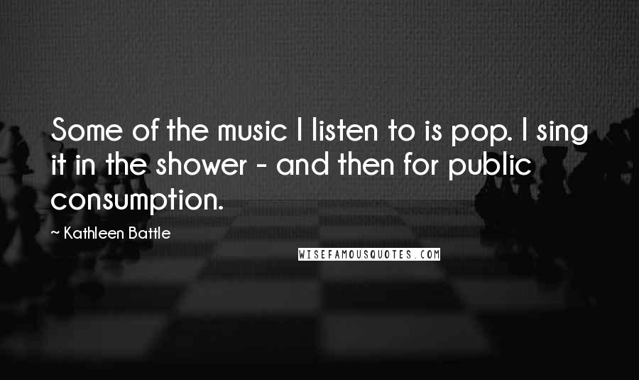 Kathleen Battle Quotes: Some of the music I listen to is pop. I sing it in the shower - and then for public consumption.