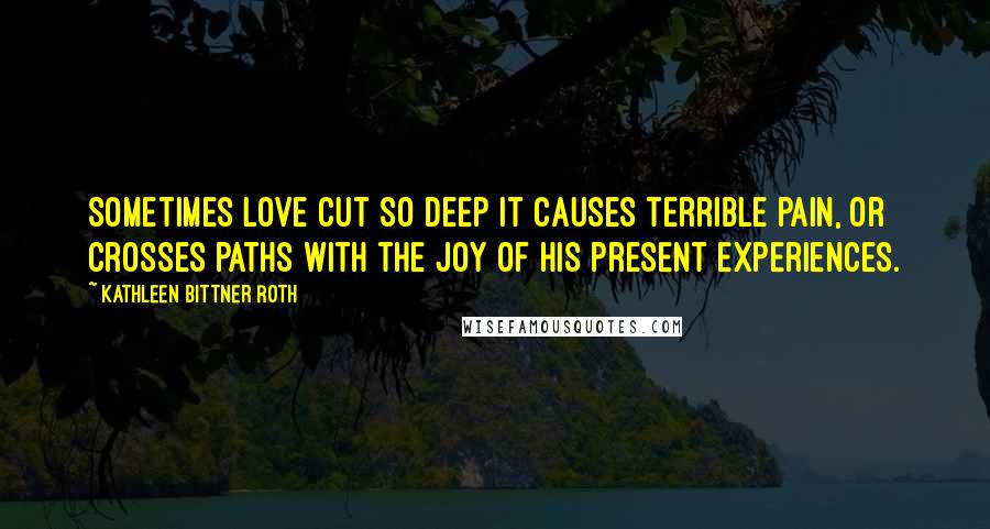 Kathleen Bittner Roth Quotes: Sometimes love cut so deep it causes terrible pain, or crosses paths with the joy of his present experiences.