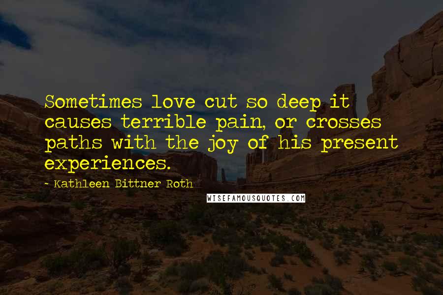Kathleen Bittner Roth Quotes: Sometimes love cut so deep it causes terrible pain, or crosses paths with the joy of his present experiences.
