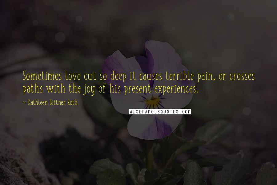 Kathleen Bittner Roth Quotes: Sometimes love cut so deep it causes terrible pain, or crosses paths with the joy of his present experiences.