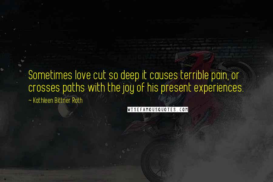 Kathleen Bittner Roth Quotes: Sometimes love cut so deep it causes terrible pain, or crosses paths with the joy of his present experiences.