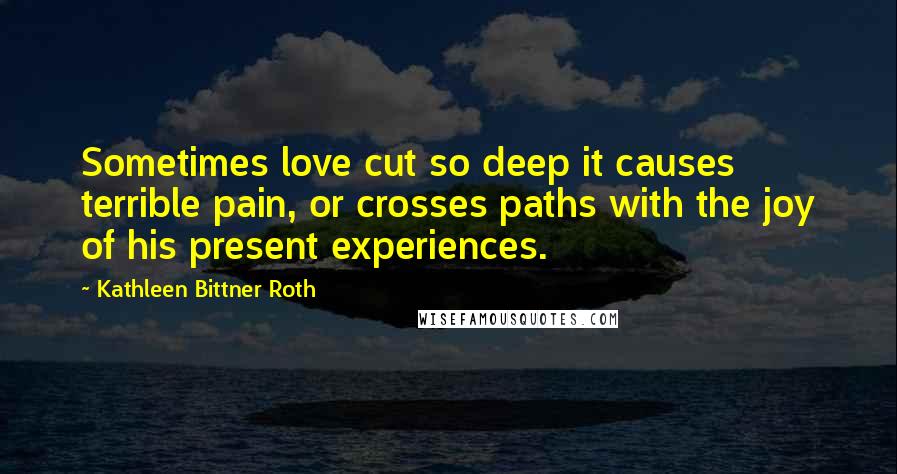 Kathleen Bittner Roth Quotes: Sometimes love cut so deep it causes terrible pain, or crosses paths with the joy of his present experiences.